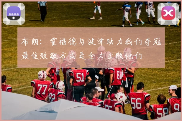 布朗：霍福德与波津助力我们夺冠最佳致敬方式是全力击败他们