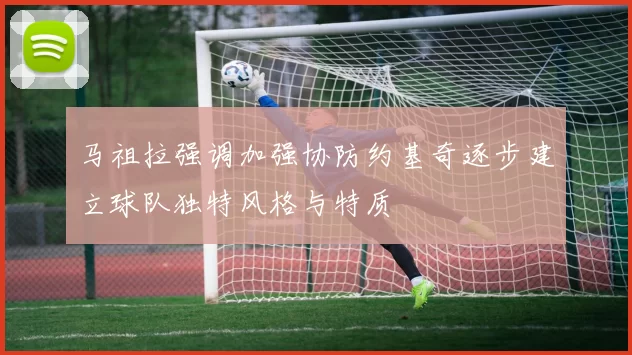 马祖拉强调加强协防约基奇逐步建立球队独特风格与特质
