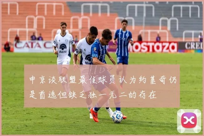 申京谈联盟最佳球员认为约基奇仍是首选但缺乏独一无二的存在