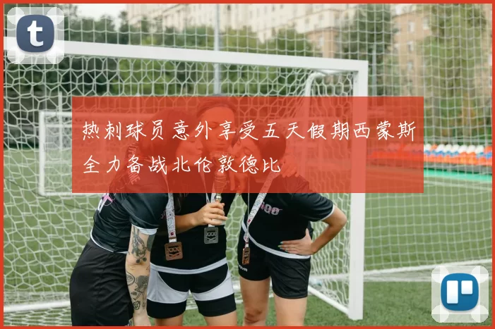 热刺球员意外享受五天假期西蒙斯全力备战北伦敦德比
