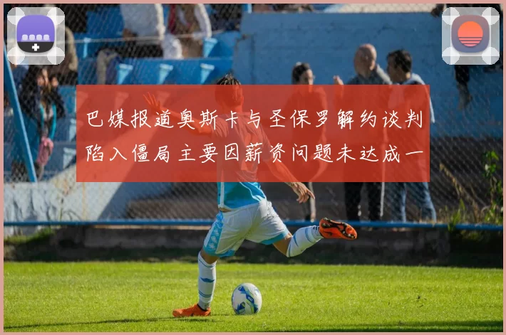 巴媒报道奥斯卡与圣保罗解约谈判陷入僵局主要因薪资问题未达成一致