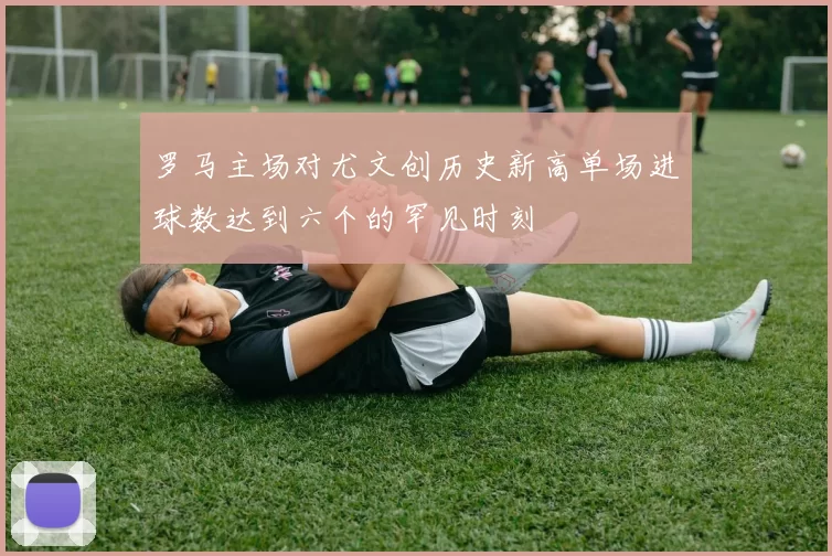 罗马主场对尤文创历史新高单场进球数达到六个的罕见时刻