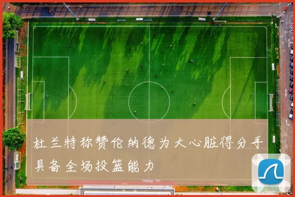 杜兰特称赞伦纳德为大心脏得分手具备全场投篮能力