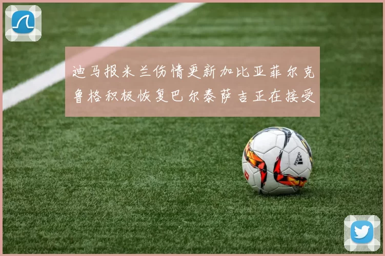 迪马报米兰伤情更新加比亚菲尔克鲁格积极恢复巴尔泰萨吉正在接受评估
