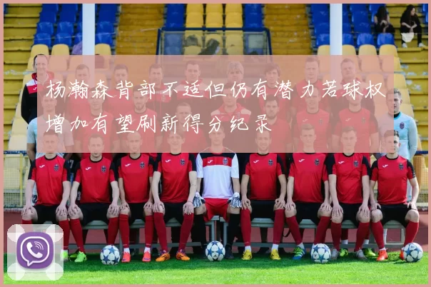 杨瀚森背部不适但仍有潜力若球权增加有望刷新得分纪录