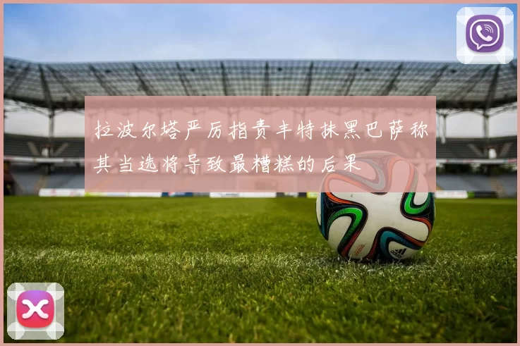 拉波尔塔严厉指责丰特抹黑巴萨称其当选将导致最糟糕的后果